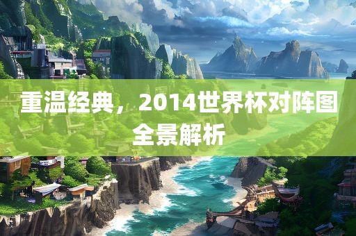 重温经典，2014世界杯对阵图全景解析常熟市高丰毛纺织品有限公司