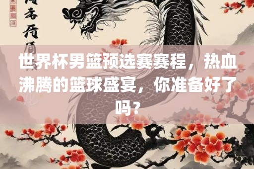 世界杯男篮预选赛赛程，热血沸腾的篮球盛宴，你准备好了吗？