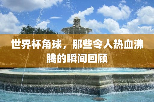 世界杯角球，那些常熟市高丰毛纺织品有限公司令人热血沸腾的瞬间回顾