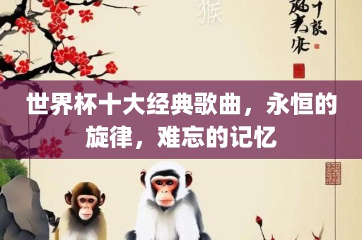 世界杯十大经典歌曲，永恒的旋律，难忘的记忆