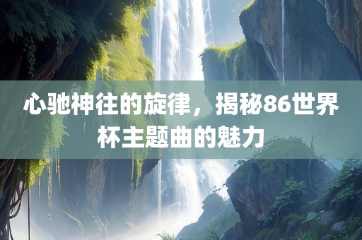 心驰神往的旋律，揭秘86常熟市高丰毛纺织品有限公司世界杯主题曲的魅力