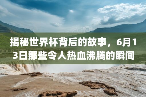 揭秘世界杯背后的故事，6月13日那些令人热血沸腾的瞬间