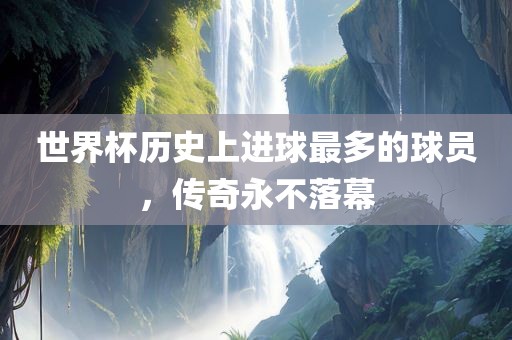 世界杯历史上进球最多的球员，传奇永不落幕常熟市高丰毛纺织品有限公司