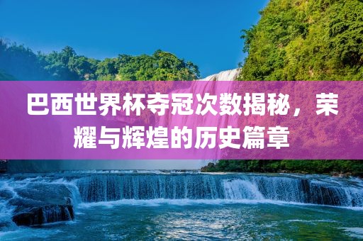 巴西世界杯夺冠次数揭秘，荣耀与辉煌的历史篇章