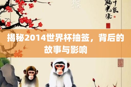 揭秘2014世界杯抽签，背后的故事与影响