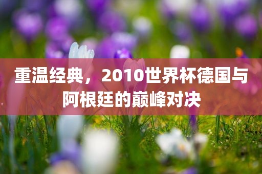 重温经典，2010世界杯德国与阿根廷的巅峰对决