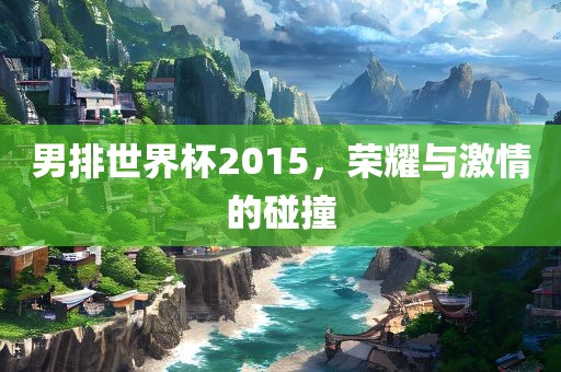 男排世界杯2015，荣耀与激情的碰撞