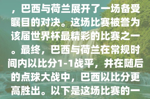 在2014年巴西世界杯半决赛中，巴西与荷兰展开了一场备受瞩目的对决。这场比赛被誉为该届世界杯最精彩的比赛之一。最终，巴西与荷兰在常规时间内以比分1-1战平，并在随后的点球大战中，巴西以比分更高胜出。以下是这场比赛的一些关键事件和细节