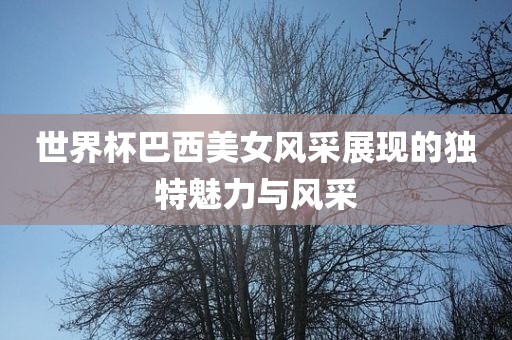 世界杯巴西美女风采展现的独特魅力与风采常熟市高丰毛纺织品有限公司