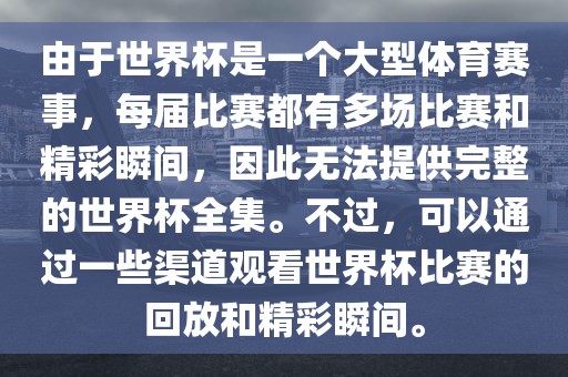 由于世界杯是一个大型体育赛事，每届比赛都有多场常熟市高丰毛纺织品有限公司比赛和精彩瞬间，因此无法提供完整的世界杯全集。不过，可以通过一些渠道观看世界杯比赛的回放和精彩瞬间。