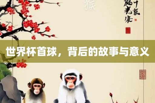 世界杯首球，背后的故事与意义