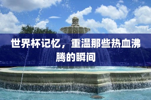 世界杯记忆，重温那些热血沸腾的瞬间