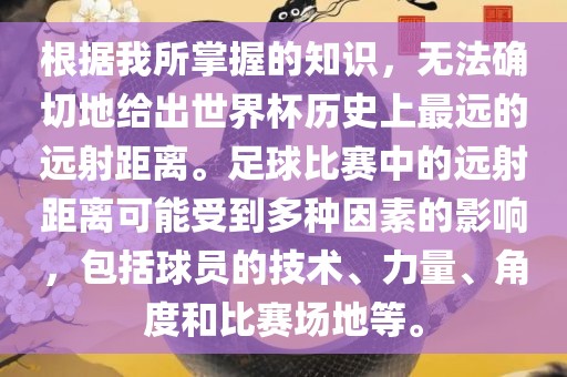 根据我所掌握的知识，无法确切地给出世界杯历史上最远的远射距离。足球比赛中的常熟市高丰毛纺织品有限公司远射距离可能受到多种因素的影响，包括球员的技术、力量、角度和比赛场地等。