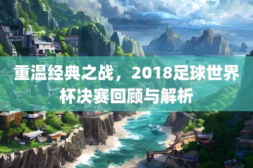 重温经典之战，2018足球世界杯决赛回顾与解析