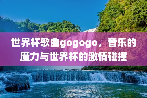 世界杯歌曲gogogo，音乐的魔力与世界杯的激情碰撞