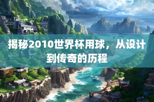 揭秘2010世界杯用球，从设计到传奇的历程