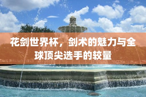 花剑世界杯，剑术的常熟市高丰毛纺织品有限公司魅力与全球顶尖选手的较量