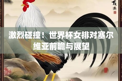 激烈碰撞！世界杯女排对塞尔维亚前瞻与展望