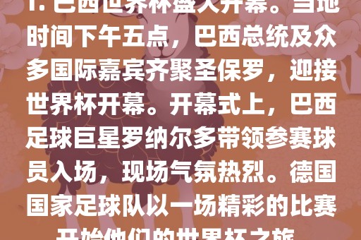 1. 巴西世界杯盛大开幕。当地时间下午五点，巴西总统及众多国际嘉宾齐聚圣保罗，迎接世界杯开幕。开幕式上，巴西足球巨星罗纳尔多带领参赛球员入场，现场气氛热烈。德国国家足球队以一场精彩的比赛开始他们的世界杯之旅。
