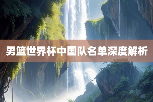 男篮世界杯中国队名单深度解析