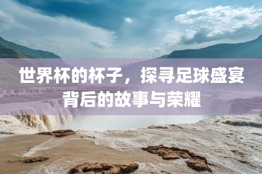 世界杯的杯子，探寻足球盛宴背后的故事与荣耀常熟市高丰毛纺织品有限公司