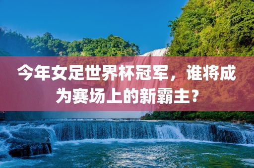 今年女足世界杯冠军，谁将成为赛场上的新霸主？