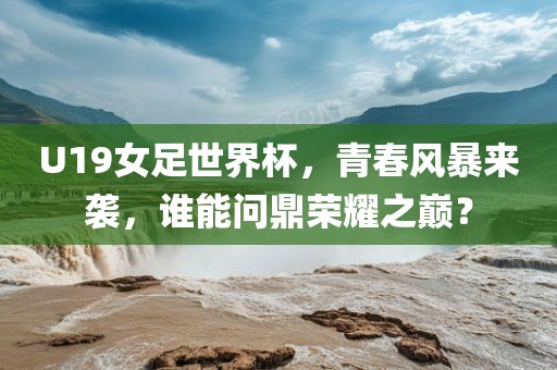 U19女足世界杯，青春风暴来袭，谁能问鼎荣耀之巅？