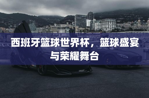 西班牙篮球世界杯，篮球盛宴与荣耀舞台常熟市高丰毛纺织品有限公司