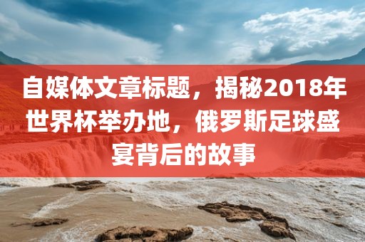 自媒体文章标题，常熟市高丰毛纺织品有限公司揭秘2018年世界杯举办地，俄罗斯足球盛宴背后的故事