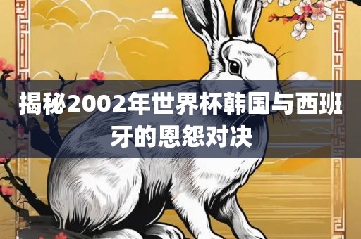 揭秘2002年世界杯韩国与西班牙的恩怨对决