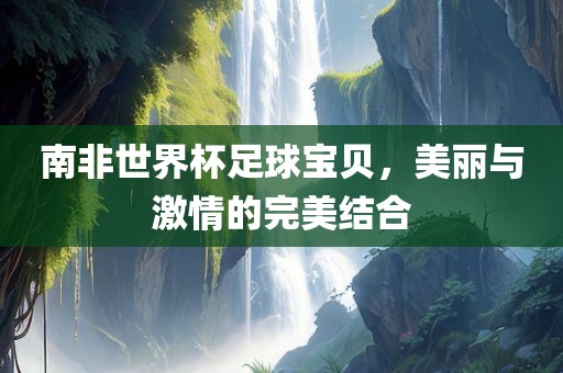 南非世界杯足球宝贝，美丽与激情的完美结合