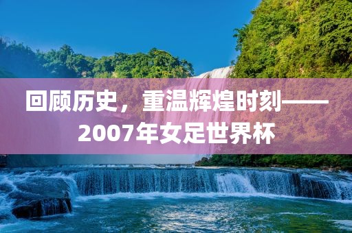 回顾历史，重温辉煌时刻——2007年女足世界杯
