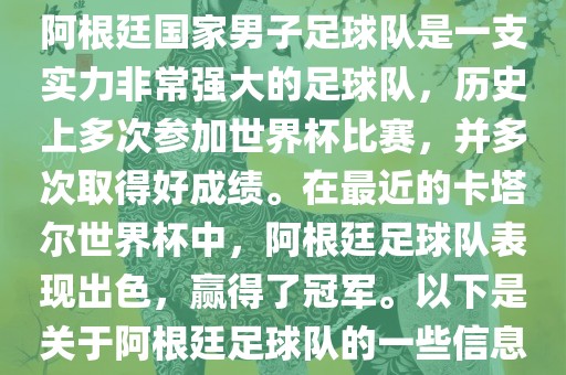 阿根廷国家男子足球队是一支实力非常强大的足球队，历史上多次参加世界杯比赛，并多次取得好成绩。在最近的卡塔尔世界杯中，阿根廷足球队表现出色，赢得了冠军。以下是关于阿根廷足球队的一些信息