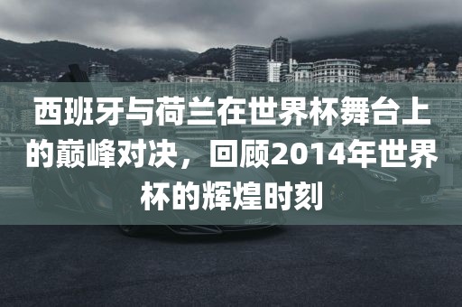西班牙与荷兰在世界杯舞台上的巅峰对决，回顾2014年世界杯的辉煌时刻