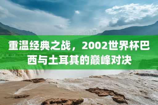重温经典之战，2002世界杯巴西与土耳其的巅峰对决