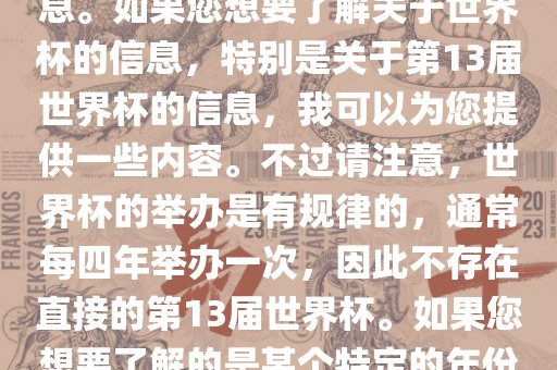 关于世界杯，我了解到您可能是在询问关于足球世界杯的信息。如果您想要了解关于世界杯的信息，特别是关于第13届世界杯的信息，我可以为您提供一些内容。不过请注意，世界杯的举办是有规律的，通常每四年举办一次，因此不存在直接的第13届世界杯。如果您想要了解的是某个特定的年份举办的足球世界杯赛事，请提供更具体的信息。