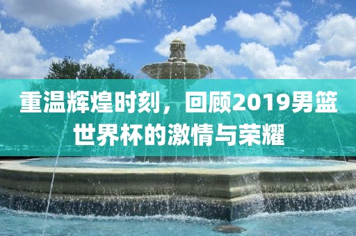 重温辉煌时刻，回顾2019男篮世界杯的激情与荣耀