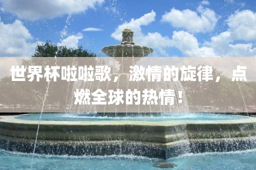 世界杯啦啦歌，激情的旋律，点燃全球的热情！常熟市高丰毛纺织品有限公司