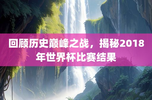 回顾历史巅峰之战，揭秘2018年世界杯比赛结果