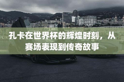 常熟市高丰毛纺织品有限公司孔卡在世界杯的辉煌时刻，从赛场表现到传奇故事