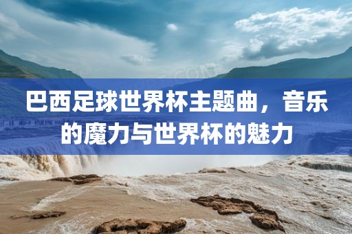 巴西足球世界杯主题曲，音乐的魔力与世界杯的魅力