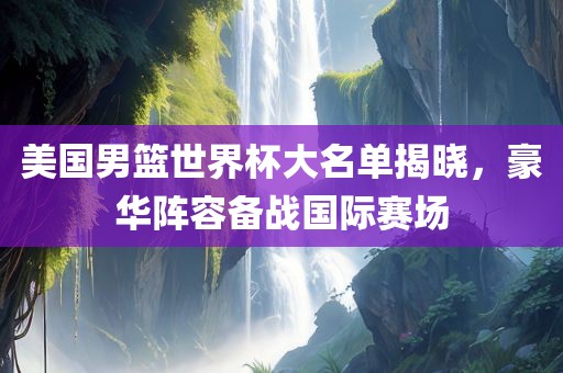 美国男篮世界杯大名单揭晓，豪华阵容备战国际赛场