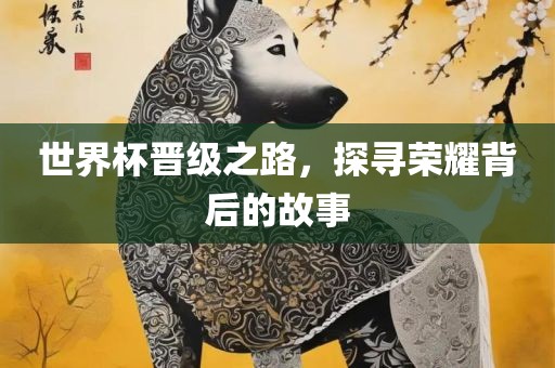 世界杯晋级之路，探寻荣耀背后的故事