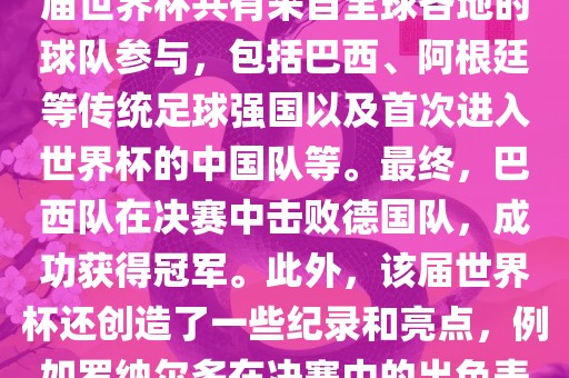2002年世界杯足球赛是第世界杯举办的第十七届足球赛事，比赛在韩国和日本联合举办。本届世界杯是历史上首次由两个国家共同举办的世界杯赛事。该届世界杯共有来自全球各地的球队参与，包括巴西、阿根廷等传统足球强国以及首次进入世界杯的中国队等。最终，巴西队在决赛中击败德国队，成功获得冠军。此外，该届世界杯还创造了一些纪录和亮点，例如罗纳尔多在决赛中的出色表现使他成为该届世界杯的最佳球员之一。同时，该届世界杯也促进了韩国和日本足球的发展，并推动了亚洲足球的崛起。常熟市高丰毛纺织品有限公司
