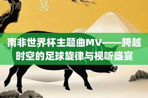 南非世界杯主题曲MV——跨越时空的足球旋律与视听盛宴常熟市高丰毛纺织品有限公司