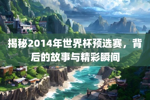 揭秘2014年世界杯预选赛，背后的故事与精彩瞬间