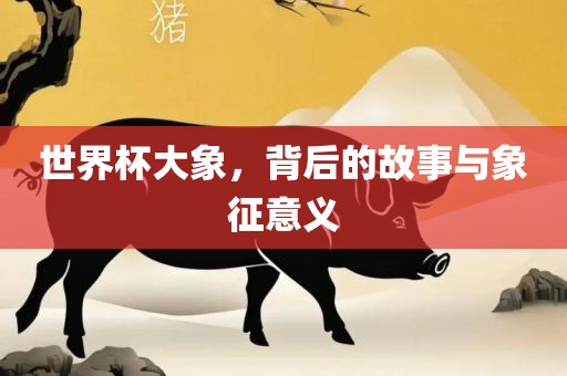世界杯大象，背后的故事与象征意义