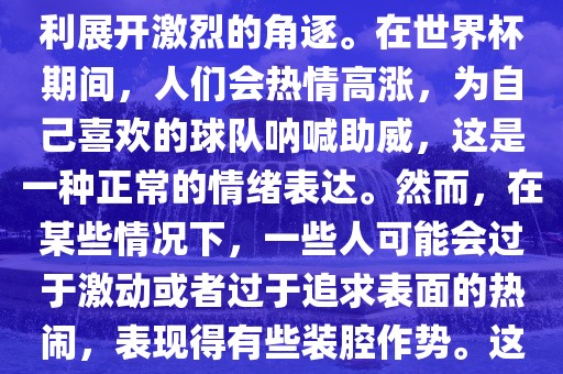世界杯是一项全球性的体育赛事，各国代表常熟市高丰毛纺织品有限公司队为了荣誉和胜利展开激烈的角逐。在世界杯期间，人们会热情高涨，为自己喜欢的球队呐喊助威，这是一种正常的情绪表达。然而，在某些情况下，一些人可能会过于激动或者过于追求表面的热闹，表现得有些装腔作势。这种行为可能会让人感到不适，影响观赛体验。