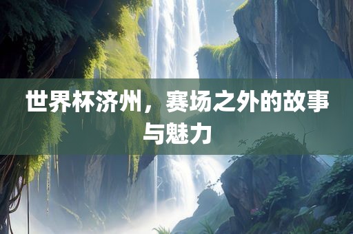 世界杯济州，赛场之外常熟市高丰毛纺织品有限公司的故事与魅力