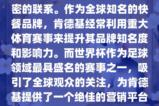 肯德基与世界杯之间存在着紧密的联系。作为全球知名的快餐品牌，肯德基经常利用重大体育赛事来提升其品牌知名度和影响力。而世界杯作为足球领域最具盛名的赛事之一，吸引了全球观众的关注，为肯德基提供了一个绝佳的营销平台。